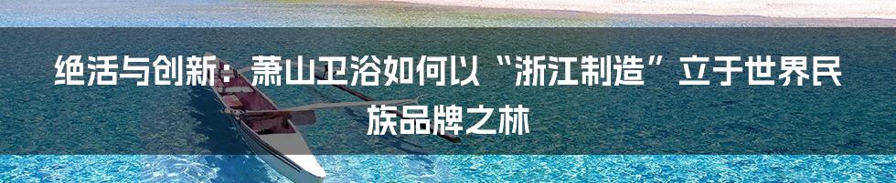 绝活与创新：萧山卫浴如何以“浙江制造”立于世界民族品牌之林