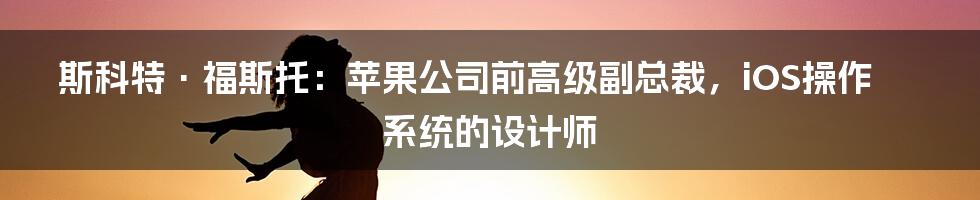 斯科特·福斯托：苹果公司前高级副总裁，iOS操作系统的设计师