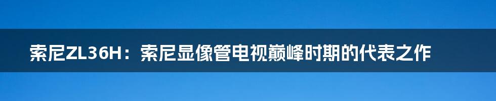 索尼ZL36H：索尼显像管电视巅峰时期的代表之作