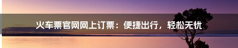 火车票官网网上订票：便捷出行，轻松无忧