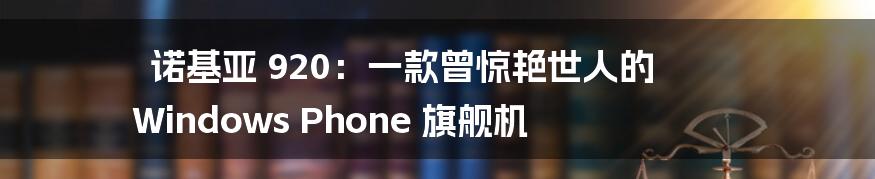 诺基亚 920：一款曾惊艳世人的 Windows Phone 旗舰机