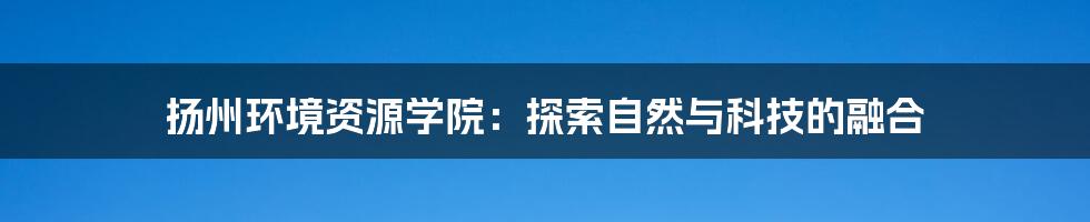 扬州环境资源学院：探索自然与科技的融合