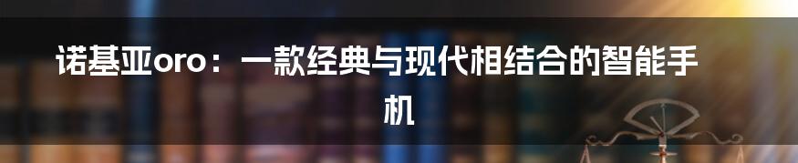 诺基亚oro：一款经典与现代相结合的智能手机