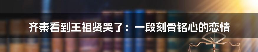 齐秦看到王祖贤哭了：一段刻骨铭心的恋情