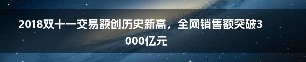 2018双十一交易额创历史新高，全网销售额突破3000亿元