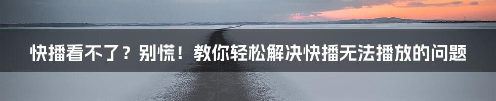 快播看不了？别慌！教你轻松解决快播无法播放的问题