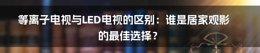 等离子电视与LED电视的区别：谁是居家观影的最佳选择？