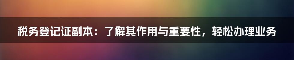 税务登记证副本：了解其作用与重要性，轻松办理业务