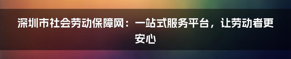 深圳市社会劳动保障网：一站式服务平台，让劳动者更安心