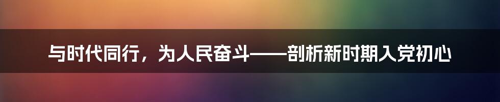 与时代同行，为人民奋斗——剖析新时期入党初心