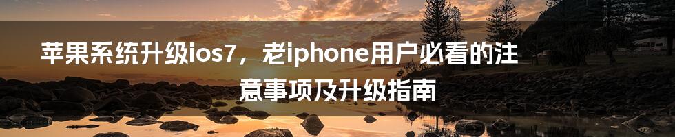 苹果系统升级ios7，老iphone用户必看的注意事项及升级指南