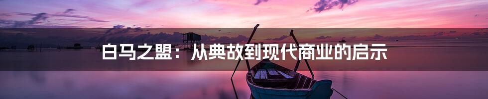 白马之盟：从典故到现代商业的启示