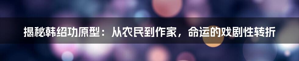 揭秘韩绍功原型：从农民到作家，命运的戏剧性转折