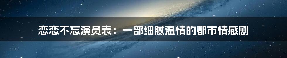 恋恋不忘演员表：一部细腻温情的都市情感剧