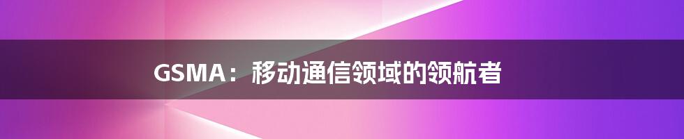 GSMA：移动通信领域的领航者