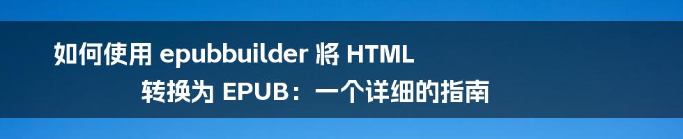 如何使用 epubbuilder 将 HTML 转换为 EPUB：一个详细的指南