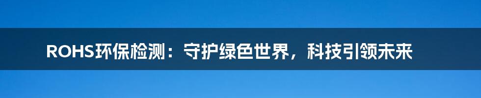 ROHS环保检测：守护绿色世界，科技引领未来