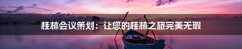 桂林会议策划：让您的桂林之旅完美无瑕