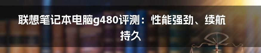 联想笔记本电脑g480评测：性能强劲、续航持久