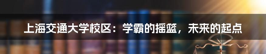 上海交通大学校区：学霸的摇篮，未来的起点