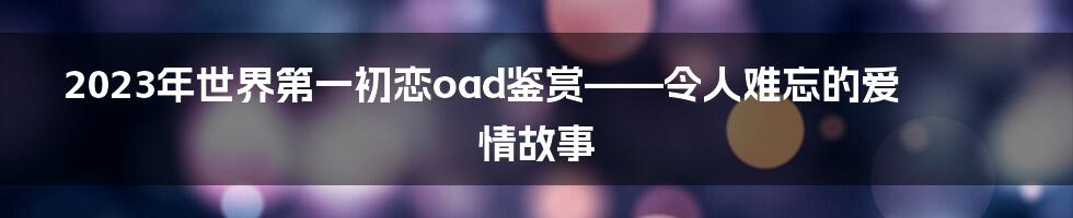 2023年世界第一初恋oad鉴赏——令人难忘的爱情故事