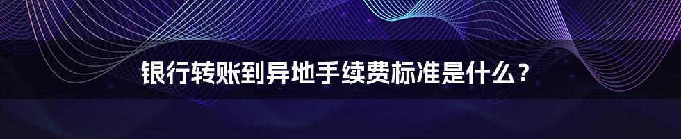 银行转账到异地手续费标准是什么？