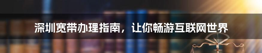 深圳宽带办理指南，让你畅游互联网世界