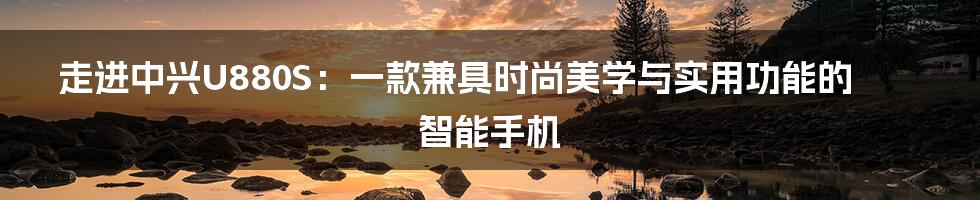 走进中兴U880S：一款兼具时尚美学与实用功能的智能手机