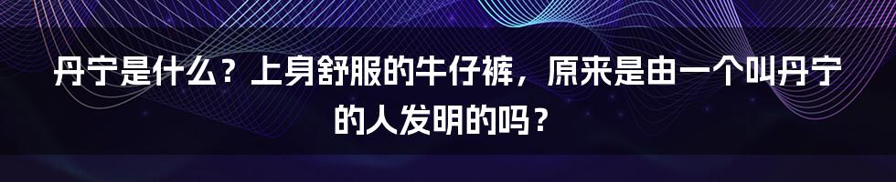 丹宁是什么？上身舒服的牛仔裤，原来是由一个叫丹宁的人发明的吗？