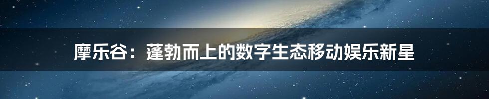 摩乐谷：蓬勃而上的数字生态移动娱乐新星