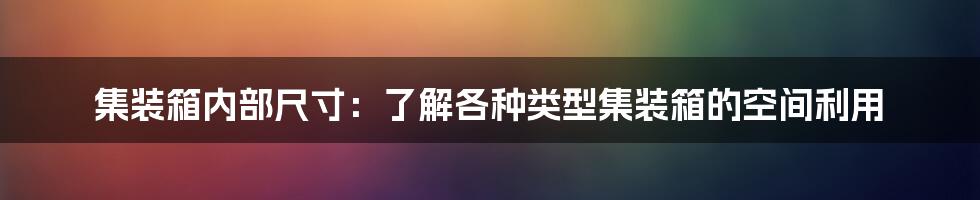 集装箱内部尺寸：了解各种类型集装箱的空间利用