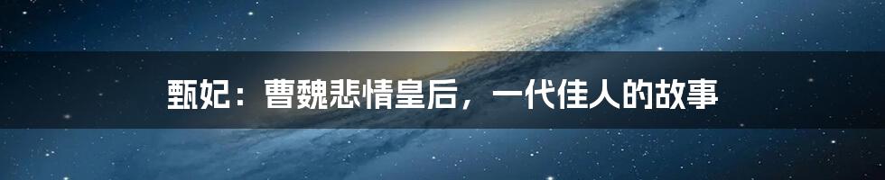 甄妃：曹魏悲情皇后，一代佳人的故事