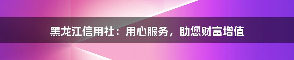 黑龙江信用社：用心服务，助您财富增值