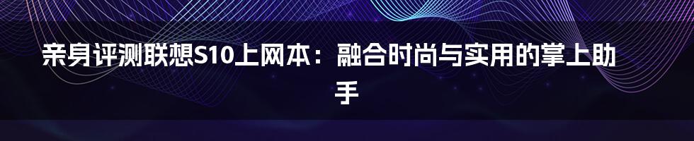 亲身评测联想S10上网本：融合时尚与实用的掌上助手