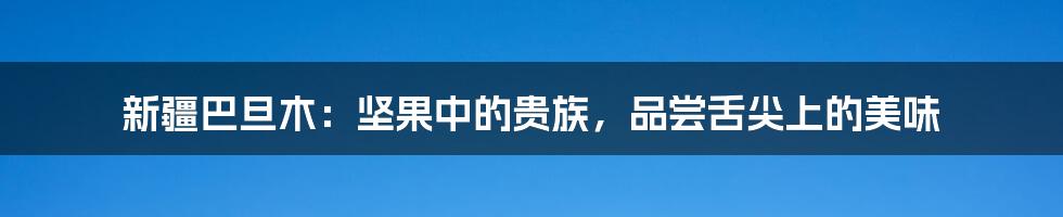 新疆巴旦木：坚果中的贵族，品尝舌尖上的美味