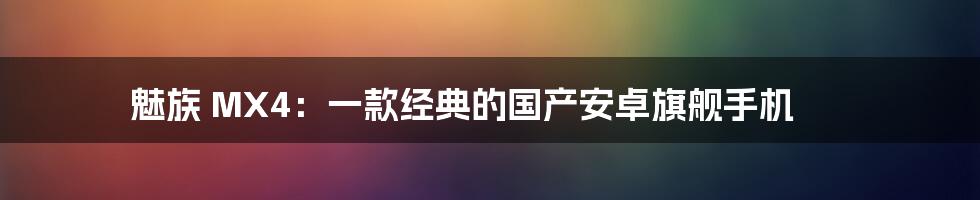 魅族 MX4：一款经典的国产安卓旗舰手机