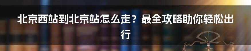 北京西站到北京站怎么走？最全攻略助你轻松出行