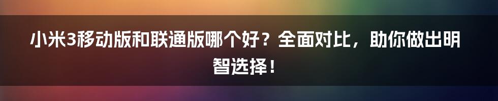 小米3移动版和联通版哪个好？全面对比，助你做出明智选择！