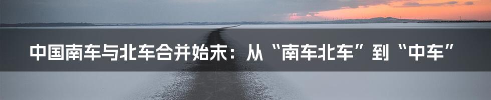 中国南车与北车合并始末：从“南车北车”到“中车”