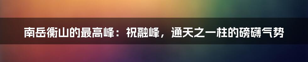 南岳衡山的最高峰：祝融峰，通天之一柱的磅礴气势