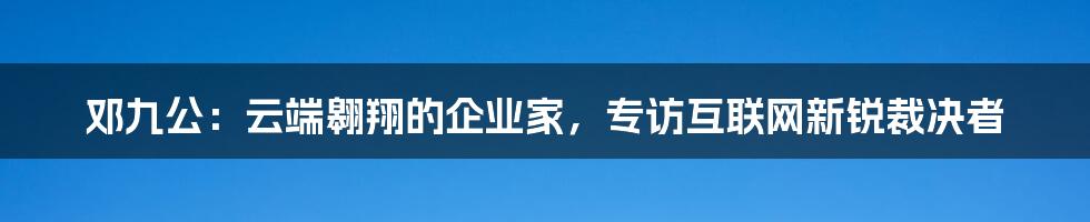 邓九公：云端翱翔的企业家，专访互联网新锐裁决者