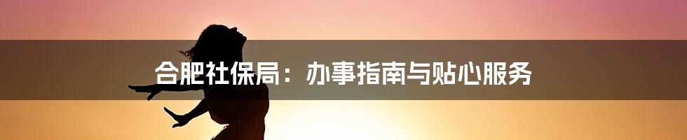 合肥社保局：办事指南与贴心服务