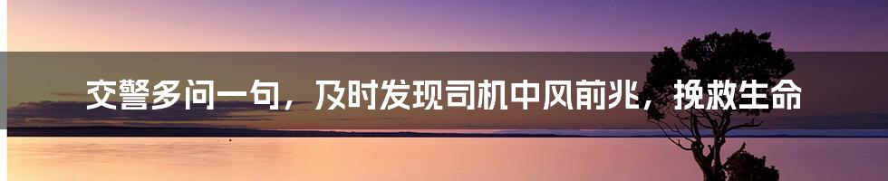 交警多问一句，及时发现司机中风前兆，挽救生命