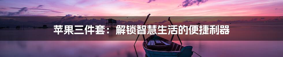 苹果三件套：解锁智慧生活的便捷利器