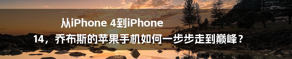 从iPhone 4到iPhone 14，乔布斯的苹果手机如何一步步走到巅峰？