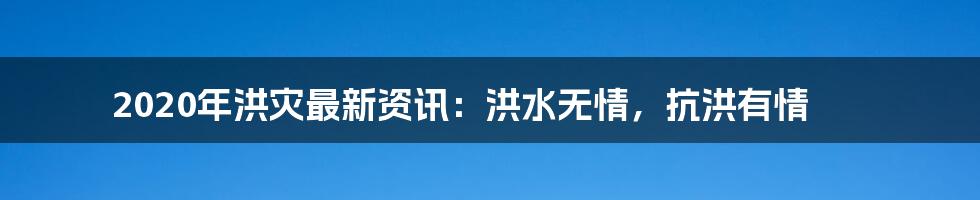 2020年洪灾最新资讯：洪水无情，抗洪有情