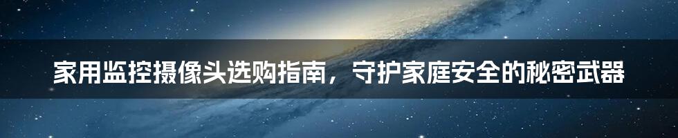 家用监控摄像头选购指南，守护家庭安全的秘密武器