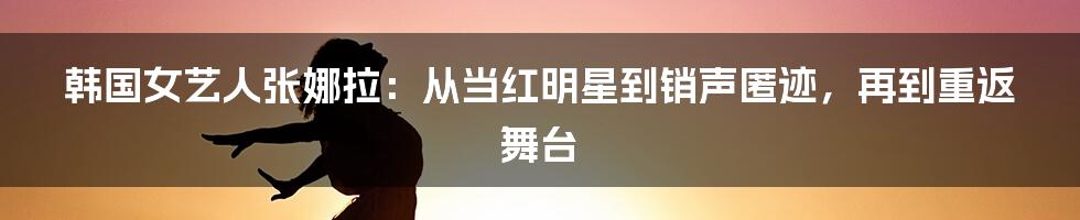 韩国女艺人张娜拉：从当红明星到销声匿迹，再到重返舞台