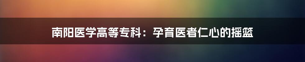 南阳医学高等专科：孕育医者仁心的摇篮