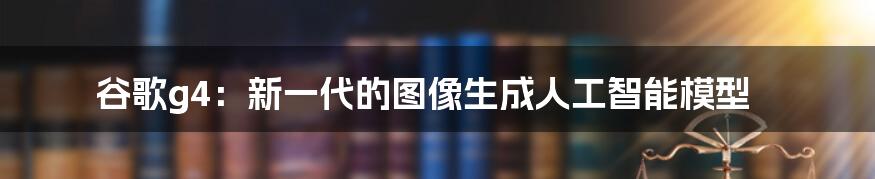 谷歌g4：新一代的图像生成人工智能模型